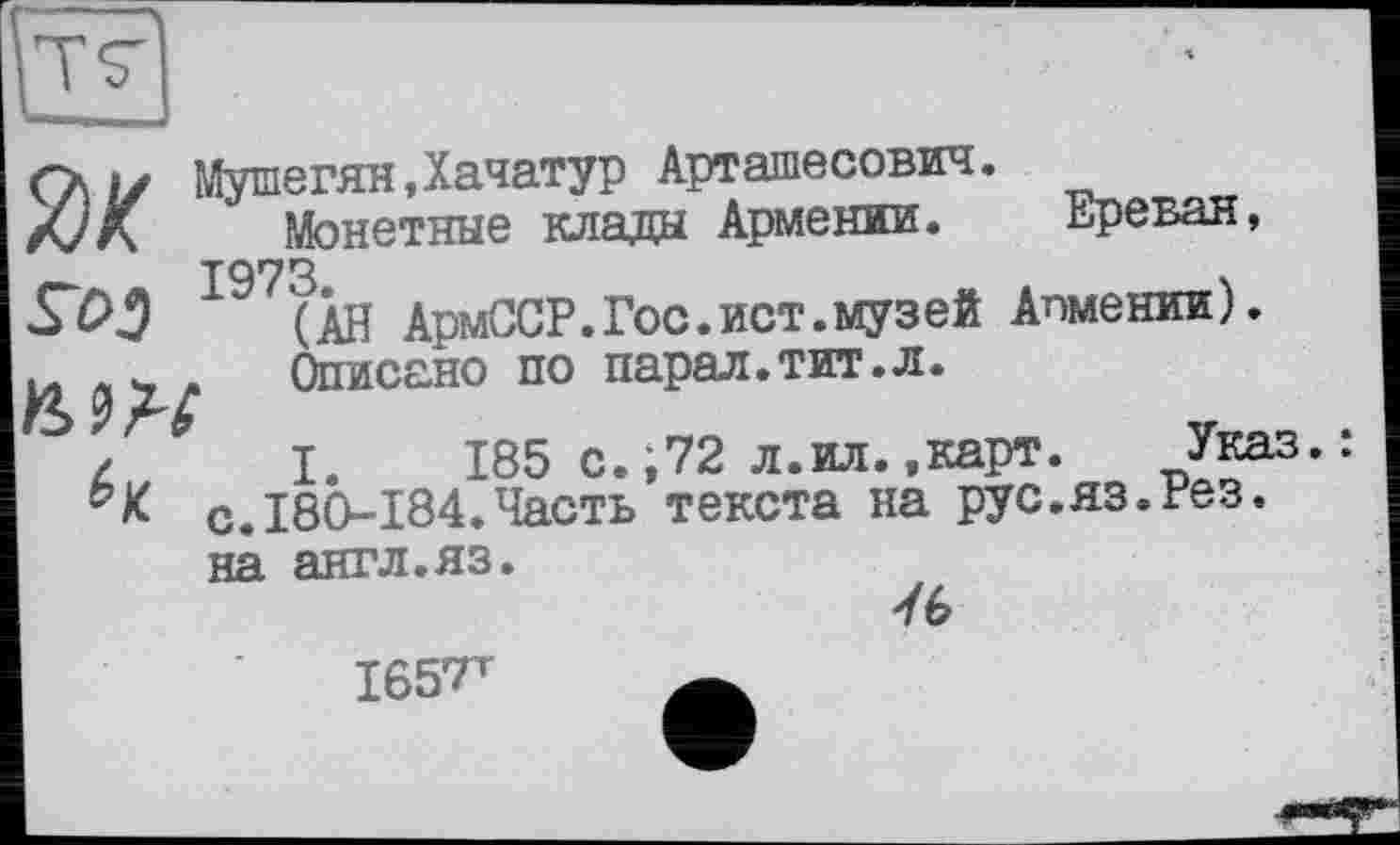 ﻿Öl/ Мушегян,Хачатур Арташесович.
/jK	Монетные клада Армении.	Ереван,
І97(ІН АрмССР.Гос.ист.музей Апмении).
и х	Описано по парал.тит.л.
I. 185 с.;72 л.ил..карт.	Указ.:
-К с.180-184.Часть текста на рус.яз.гез. на англ.яз.
7 Ь
165?т